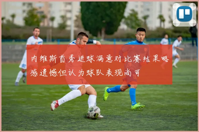 内维斯首秀进球满意对比赛结果略感遗憾但认为球队表现尚可