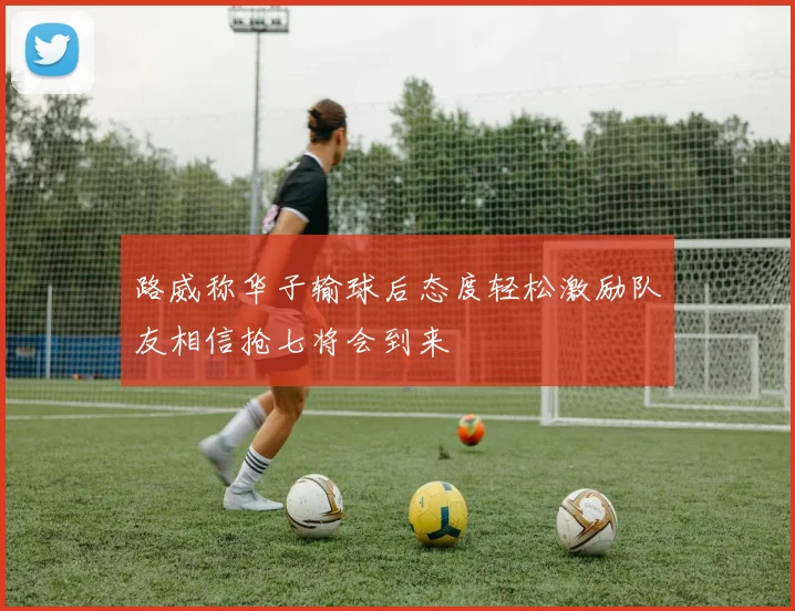 路威称华子输球后态度轻松激励队友相信抢七将会到来