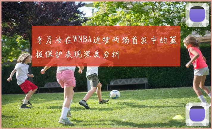 李月汝在WNBA连续两场首发中的篮板保护表现深度分析