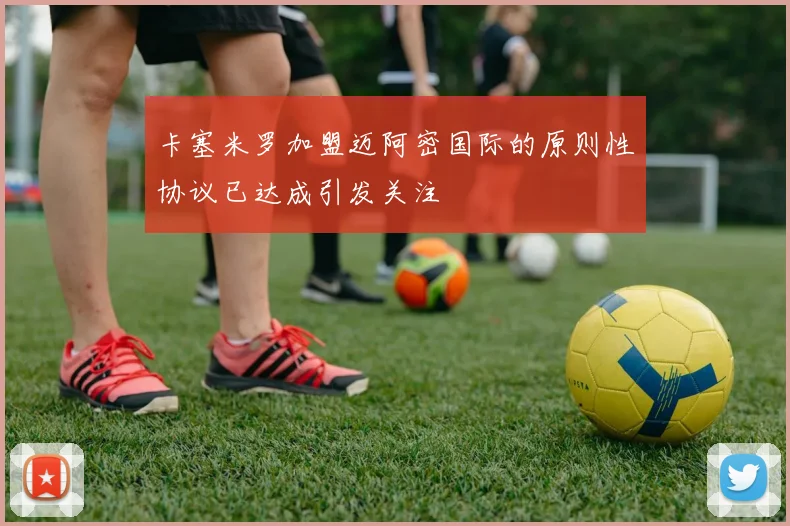 卡塞米罗加盟迈阿密国际的原则性协议已达成引发关注