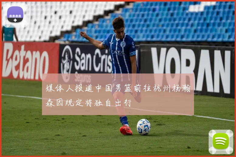 媒体人报道中国男篮前往杭州杨瀚森因规定将独自出行