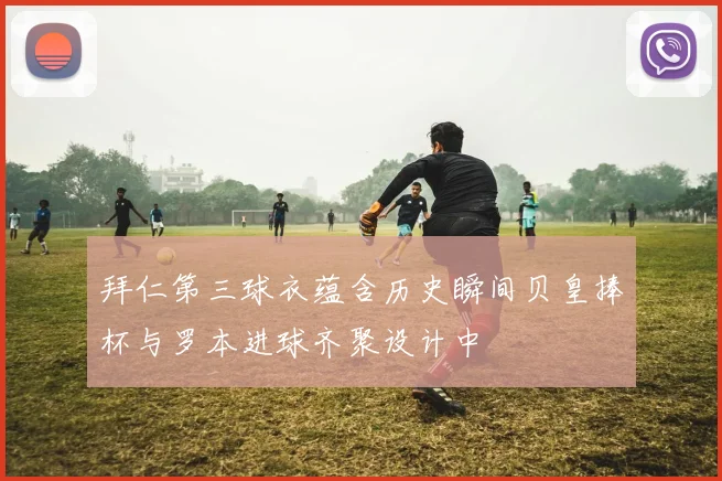 拜仁第三球衣蕴含历史瞬间贝皇捧杯与罗本进球齐聚设计中