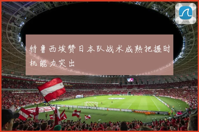 特鲁西埃赞日本队战术成熟把握时机能力突出