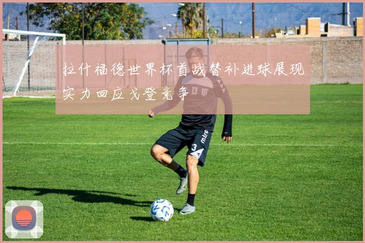拉什福德世界杯首战替补进球展现实力回应戈登竞争