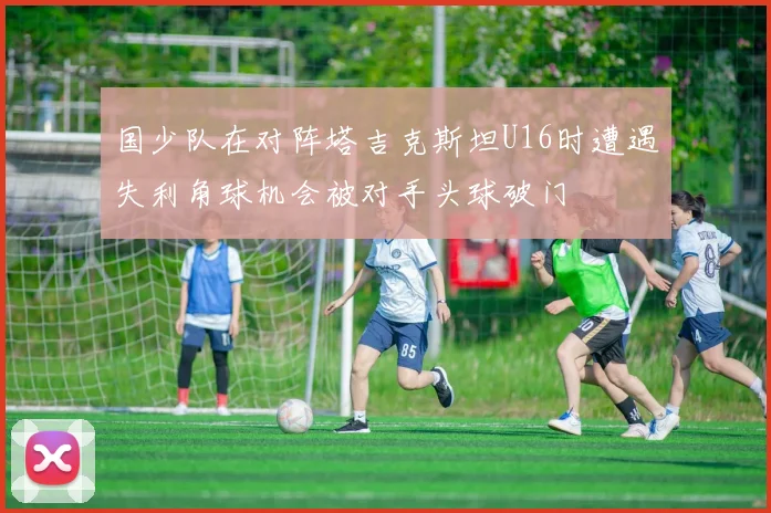 国少队在对阵塔吉克斯坦U16时遭遇失利角球机会被对手头球破门