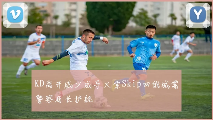 KD离开威少成导火索Skip回俄城需警察局长护航