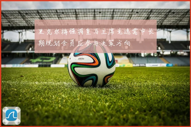 里克尔梅强调皇马主席竞选需中长期规划会员应参与决策方向