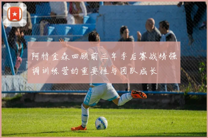 阿特金森回顾前三年季后赛战绩强调训练营的重要性与团队成长