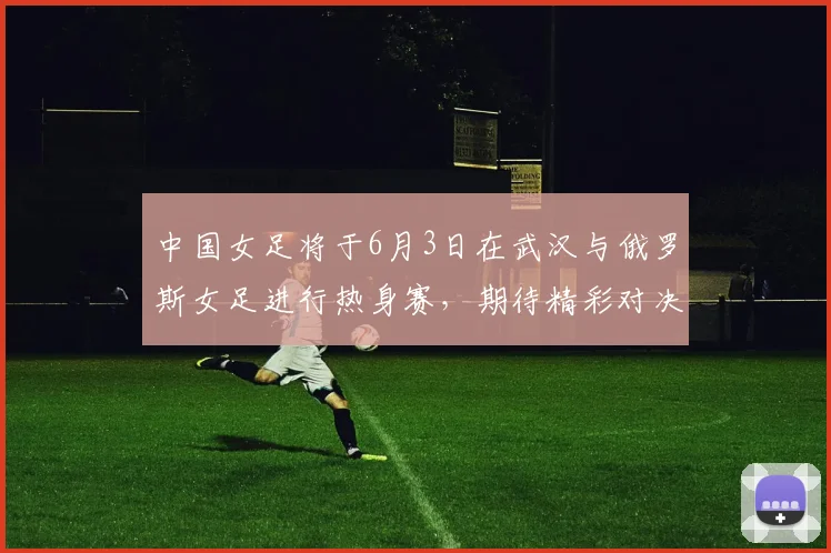 中国女足将于6月3日在武汉与俄罗斯女足进行热身赛，期待精彩对决