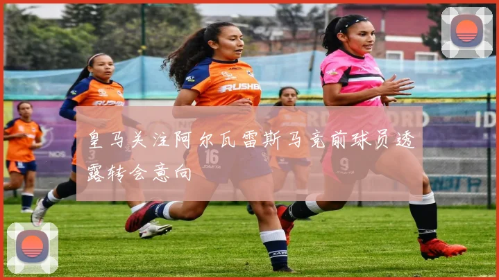 皇马关注阿尔瓦雷斯马竞前球员透露转会意向