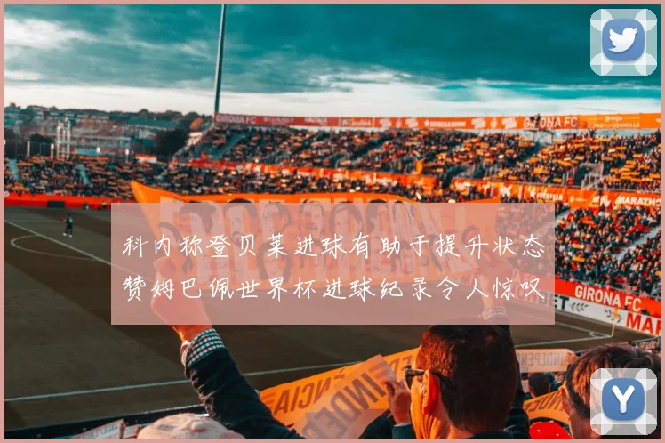 科内称登贝莱进球有助于提升状态赞姆巴佩世界杯进球纪录令人惊叹