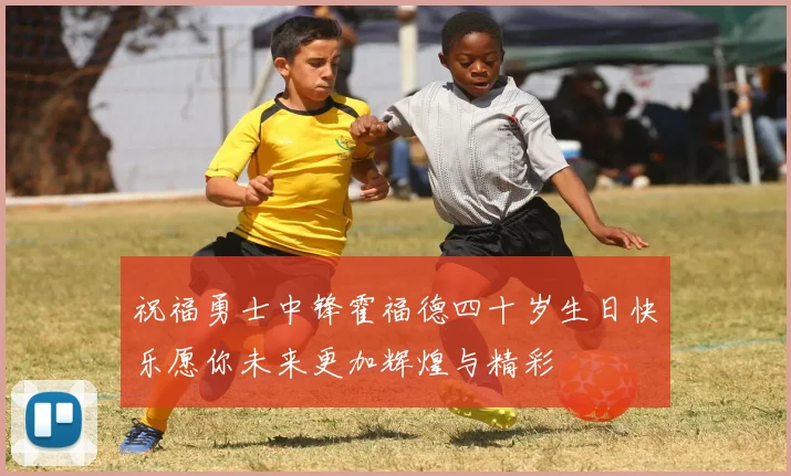 祝福勇士中锋霍福德四十岁生日快乐愿你未来更加辉煌与精彩