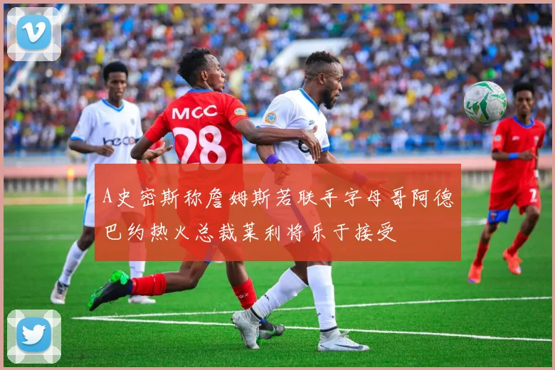 A史密斯称詹姆斯若联手字母哥阿德巴约热火总裁莱利将乐于接受