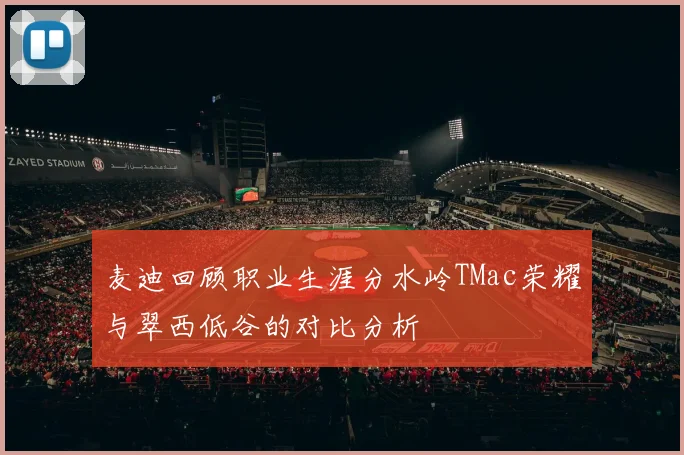 麦迪回顾职业生涯分水岭TMac荣耀与翠西低谷的对比分析