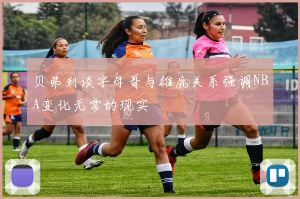 贝弗利谈字母哥与雄鹿关系强调NBA变化无常的现实