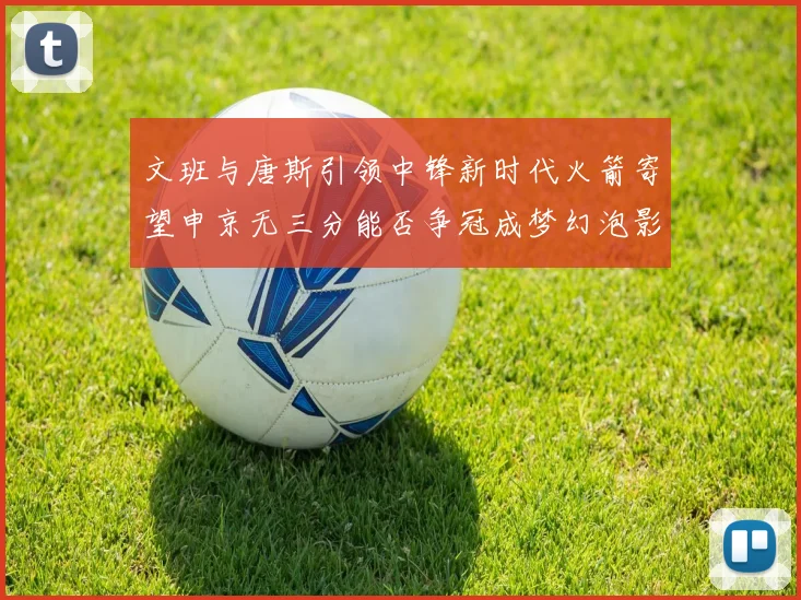 文班与唐斯引领中锋新时代火箭寄望申京无三分能否争冠成梦幻泡影