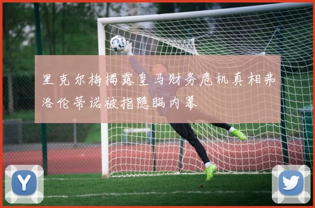 里克尔梅揭露皇马财务危机真相弗洛伦蒂诺被指隐瞒内幕