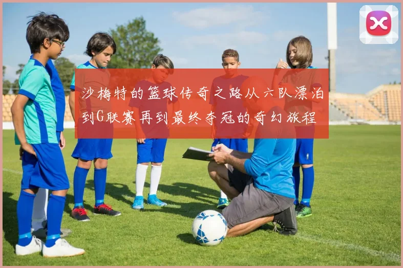沙梅特的篮球传奇之路从六队漂泊到G联赛再到最终夺冠的奇幻旅程