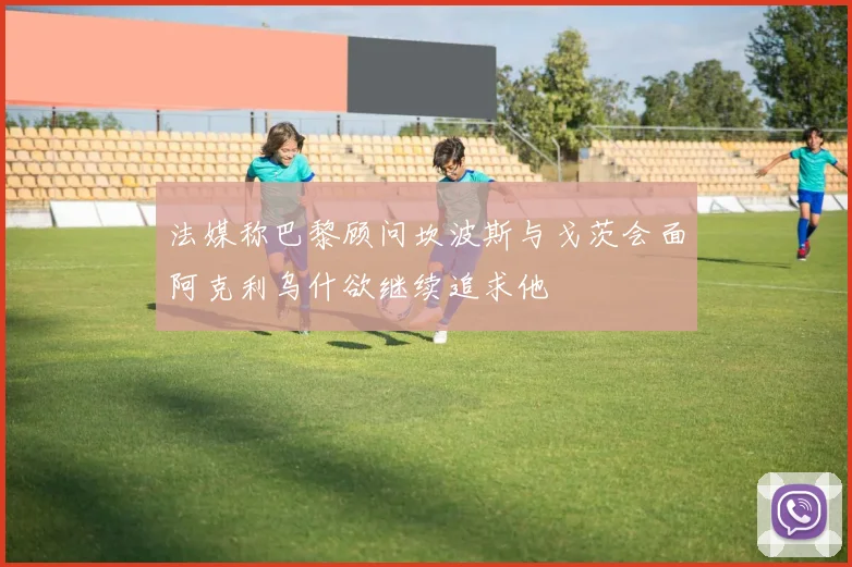 法媒称巴黎顾问坎波斯与戈茨会面阿克利乌什欲继续追求他