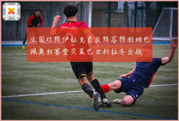 法国对阵伊拉克首发阵容预测姆巴佩奥利塞登贝莱巴尔科拉齐出战