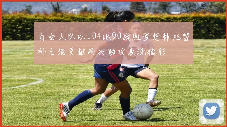 自由人队以104比90战胜梦想韩旭替补出场贡献两次助攻表现精彩