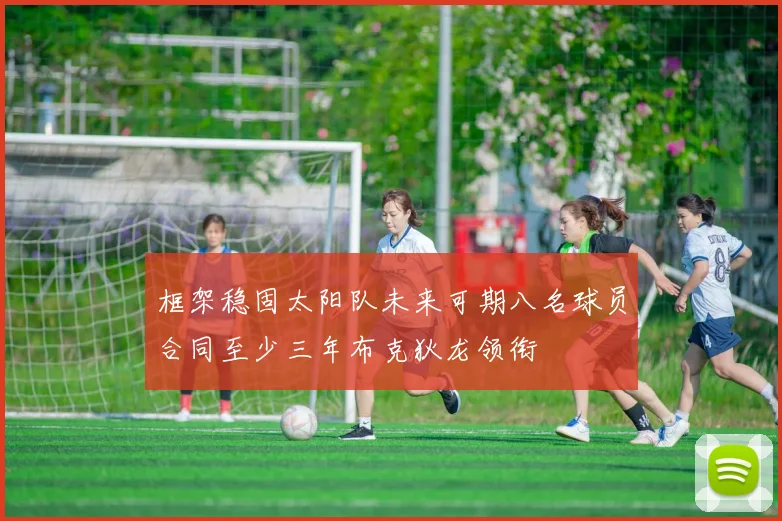 框架稳固太阳队未来可期八名球员合同至少三年布克狄龙领衔
