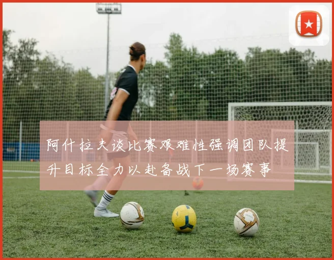 阿什拉夫谈比赛艰难性强调团队提升目标全力以赴备战下一场赛事