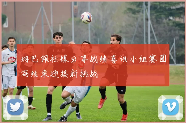 姆巴佩社媒分享战绩喜讯小组赛圆满结束迎接新挑战