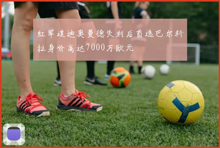 红军追迪奥曼德失利后首选巴尔科拉身价高达7000万欧元