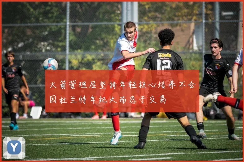 火箭管理层坚持年轻核心培养不会因杜兰特年纪大而急于交易