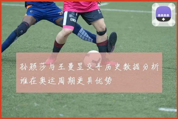 孙颖莎与王曼昱交手历史数据分析谁在奥运周期更具优势