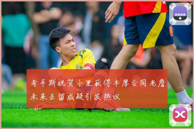 考辛斯祝贺小里获得丰厚合同老詹未来去留成疑引发热议